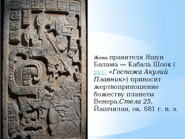 Жена правителя Яшун Балама — Kaбаль Шоок ( рус.   «Госпожа Акулий Плавник» ) приносит жертвоприношение божеству планеты Венера. Стела 25 , Йашчилан, ок. 681 г. н. э. 