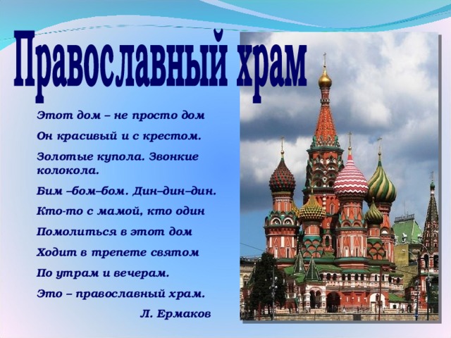 Этот дом – не просто дом Он красивый и с крестом. Золотые купола. Звонкие колокола. Бим –бом–бом. Дин–дин–дин. Кто-то с мамой, кто один Помолиться в этот дом Ходит в трепете святом По утрам и вечерам. Это – православный храм.  Л. Ермаков 