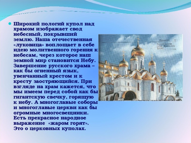 Широкий пологий купол над храмом изображает свод небесный, покрывший землю. Наша отечественная «луковица» воплощает в себе идею молитвенного горения к небесам, через которое наш земной мир становится Небу. Завершение русского храма – как бы огненный язык, увенчанный крестом и к кресту заостряющийся. При взгляде на храм кажется, что мы имеем перед собой как бы гигантскую свечку, горящую к небу. А многоглавые соборы и многоглавые церкви как бы огромные многосвещники. Есть прекрасное народное выражение «жаром горят». Это о церковных куполах.  