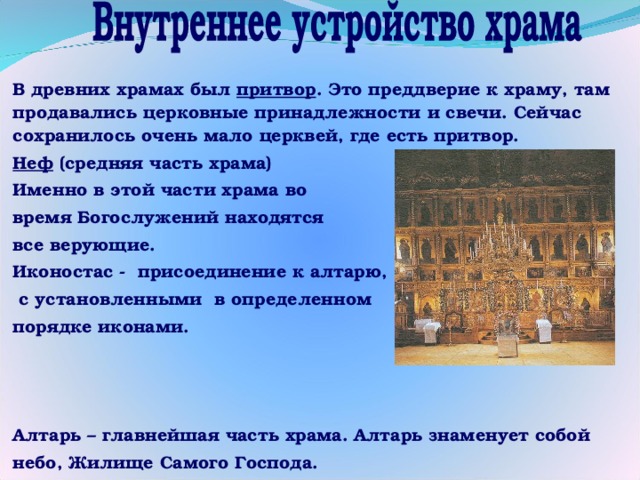 В древних храмах был притвор . Это преддверие к храму, там продавались церковные принадлежности и свечи. Сейчас сохранилось очень мало церквей, где есть притвор. Неф (средняя часть храма) Именно в этой части храма во время Богослужений находятся все верующие. Иконостас - присоединение к алтарю,  с установленными в определенном порядке иконами.    Алтарь – главнейшая часть храма. Алтарь знаменует собой небо, Жилище Самого Господа. 