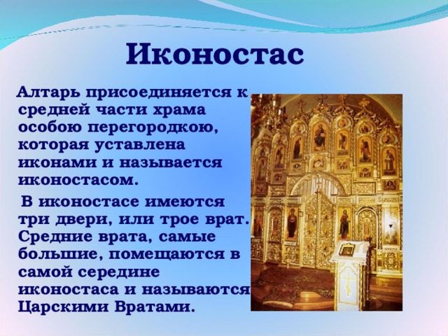 Иконостас  Алтарь присоединяется к средней части храма особою перегородкою, которая уставлена иконами и называется иконостасом.  В иконостасе имеются три двери, или трое врат. Средние врата, самые большие, помещаются в самой середине иконостаса и называются Царскими Вратами. 