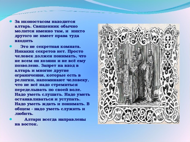 За иконостасом находится алтарь. Священник обычно молится именно там, и никто другого не имеет права туда входить  Это не секретная комната. Никаких секретов нет. Просто человек должен понимать, что не всем он хозяин и не всё ему позволено. Запрет на вход в алтарь и многие другие ограничения, которые есть в религии, напоминают человеку, что не всё надо стремиться переделывать по своей воле. Надо уметь слушать. Надо уметь останавливаться и уступать. Надо уметь ждать и понимать. В общем - надо уметь служить и любить.  Алтари всегда направлены на восток. 