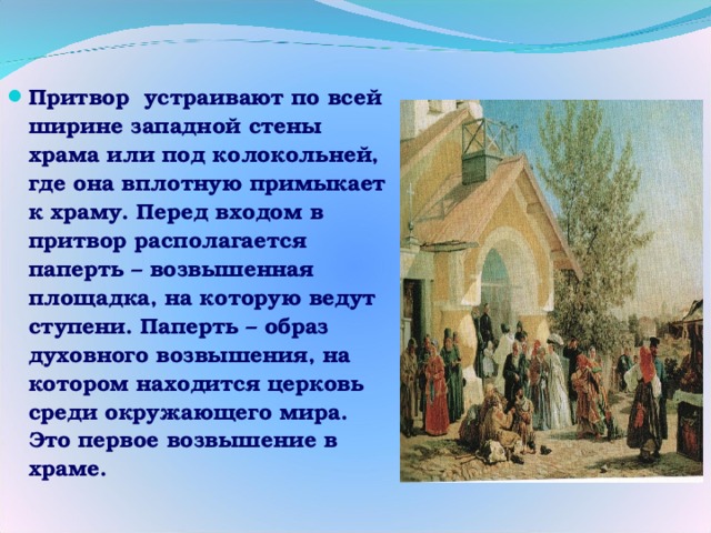 Притвор устраивают по всей ширине западной стены храма или под колокольней, где она вплотную примыкает к храму. Перед входом в притвор располагается паперть – возвышенная площадка, на которую ведут ступени. Паперть – образ духовного возвышения, на котором находится церковь среди окружающего мира. Это первое возвышение в храме. 