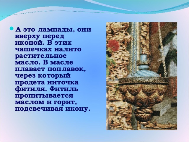 А это лампады, они вверху перед иконой. В этих чашечках налито растительное масло. В масле плавает поплавок, через который продета ниточка фитиля. Фитиль пропитывается маслом и горит, подсвечивая икону.  