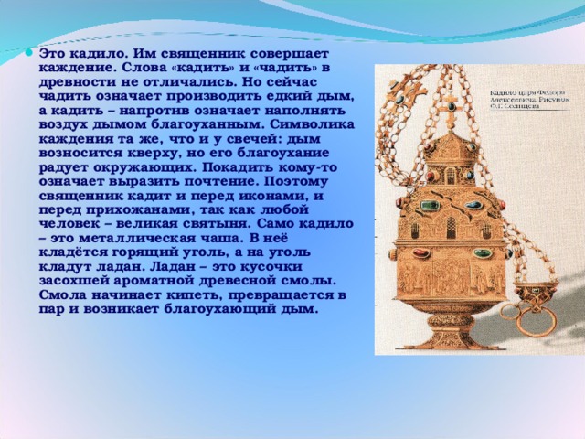 Это кадило. Им священник совершает каждение. Слова «кадить» и «чадить» в древности не отличались. Но сейчас чадить означает производить едкий дым, а кадить – напротив означает наполнять воздух дымом благоуханным. Символика каждения та же, что и у свечей: дым возносится кверху, но его благоухание радует окружающих. Покадить кому-то означает выразить почтение. Поэтому священник кадит и перед иконами, и перед прихожанами, так как любой человек – великая святыня. Само кадило – это металлическая чаша. В неё кладётся горящий уголь, а на уголь кладут ладан. Ладан – это кусочки засохшей ароматной древесной смолы. Смола начинает кипеть, превращается в пар и возникает благоухающий дым. 