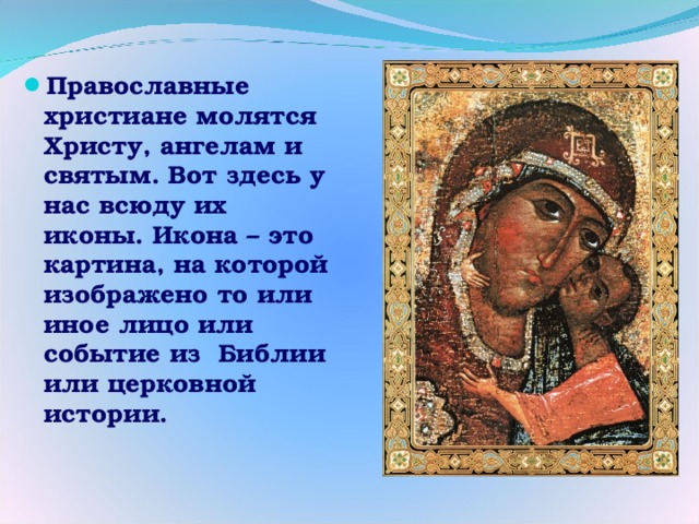 Православные христиане молятся Христу, ангелам и святым. Вот здесь у нас всюду их иконы. Икона – это картина, на которой изображено то или иное лицо или событие из Библии или церковной истории.  
