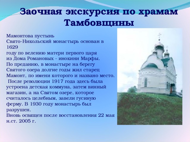 Заочная экскурсия по храмам Тамбовщины Мамонтова пустынь Свято-Никольский монастырь основан в 1629 году по велению матери первого царя из Дома Романовых - инокини Марфы. По преданию, в монастыре на берегу Святого озера долгие годы жил старец Мамонт, по имени которого и названо место.  После революции 1917 года здесь была устроена детская коммуна, затем винный магазин, а на Святом озере, которое считалось целебным, завели гусиную ферму. В 1930 году монастырь был разрушен. Вновь освящен после восстановления 22 мая н.ст. 2005 г.   