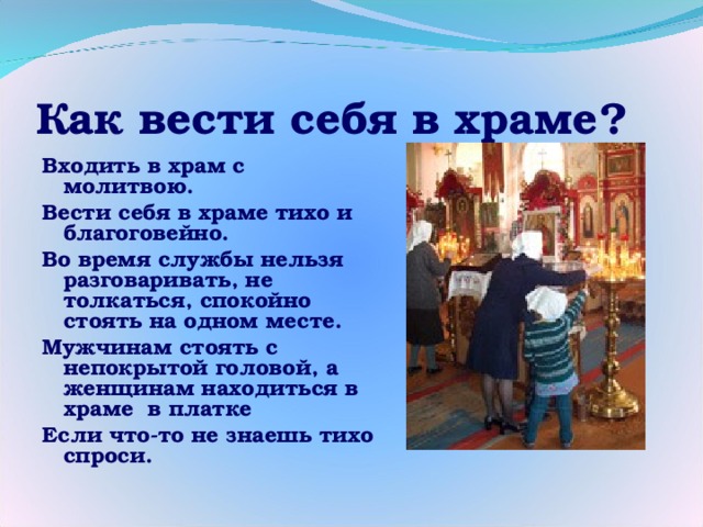 Как вести себя в храме? Входить в храм с молитвою. Вести себя в храме тихо и благоговейно. Во время службы нельзя разговаривать, не толкаться, спокойно стоять на одном месте. Мужчинам стоять с непокрытой головой, а женщинам находиться в храме в платке Если что-то не знаешь тихо спроси.  