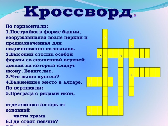     5       1   3                       4     6     7                                       2                         По горизонтали: 1.Постройка в форме башни, сооружавшаяся возле церкви и предназначенная для подвешивания колоколов. 2.Высокий столик особой формы со скошенной верхней доской на который кладут икону, Евангелие. 3.Что выше купола? 4.Важнейшее место в алтаре. По вертикали: 5.Преграда с рядами икон, отделяющая алтарь от основной части храма. 6.Где стоят певчие? 7.Важнейшее место в храме.  