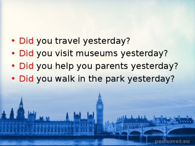 Did you travel yesterday? Did you visit museums yesterday? Did you help you parents yesterday? Did you walk in the park yesterday? 