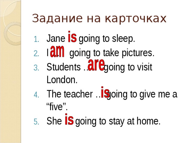 Задание на карточках Jane … going to sleep. I … going to take pictures. Students … going to visit London. The teacher … going to give me a “five”. She … going to stay at home. 