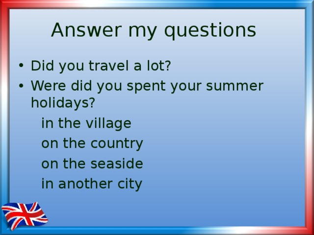 Answer my questions Did you travel a lot? Were did you spent your summer holidays?  in the village  on the country  on the seaside  in another city 