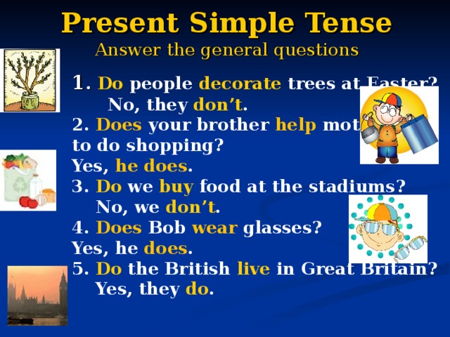 Present Simple Tense  Answer the general questions 1 . Do people decorate trees at Easter?  No, they don’t . 2. Does your brother help mother to do shopping? Yes, he does . 3. Do we buy food at the stadiums?  No, we don’t . 4. Does Bob wear glasses? Yes, he does . 5. Do the British live in Great Britain?  Yes, they do . 