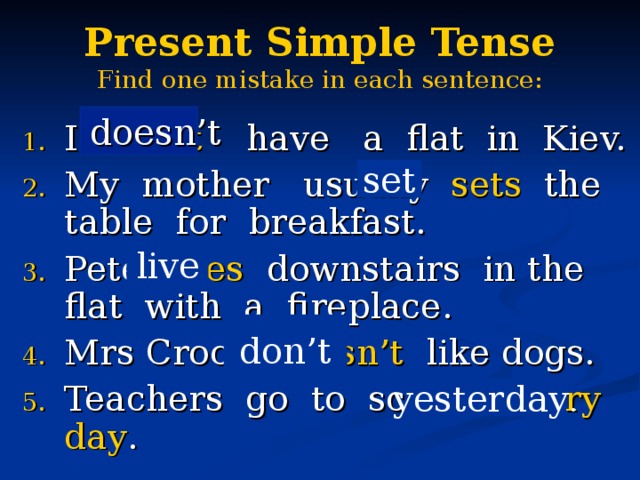 Present Simple Tense  Find one mistake in each sentence:  doesn’t I don’t have a flat in Kiev. My mother usually sets the table for breakfast. Pete lives downstairs in the flat with a fireplace. Mrs Crook doesn’t like dogs. Teachers go to school every day . set live don’t yesterday . 