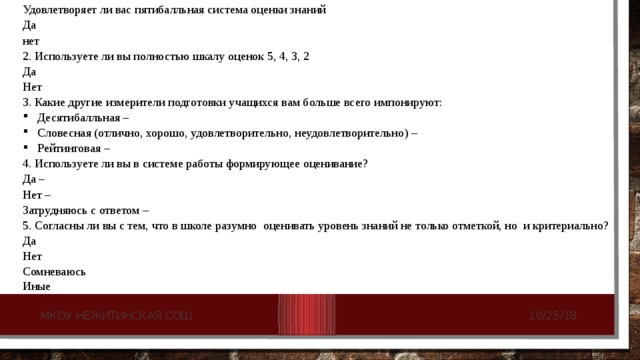 Удовлетворяет ли вас пятибалльная система оценки знаний Да     нет    2. Используете ли вы полностью шкалу оценок 5, 4, 3, 2 Да     Нет    3. Какие другие измерители подготовки учащихся вам больше всего импонируют: Десятибалльная –    Словесная (отлично, хорошо, удовлетворительно, неудовлетворительно) –    Рейтинговая –      4. Используете ли вы в системе работы формирующее оценивание? Да –     Нет –    Затрудняюсь с ответом –  5. Согласны ли вы с тем, что в школе разумно  оценивать уровень знаний не только отметкой, но  и критериально? Да     Нет    Сомневаюсь   Иные 10/25/18 МКОУ Нежитинская СОШ 