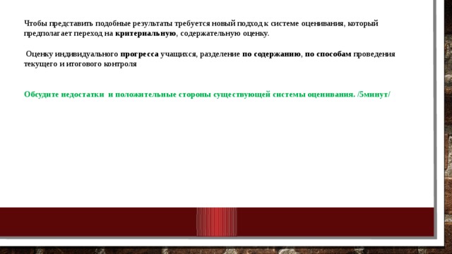 Чтобы представить подобные результаты требуется новый подход к системе оценивания, который предполагает переход на критериальную , содержательную оценку.  Оценку индивидуального прогресса учащихся, разделение по содержанию , по способам проведения текущего и итогового контроля  Обсудите недостатки  и положительные стороны существующей системы оценивания. /5минут/ 10/25/18 МКОУ Нежитинская СОШ 
