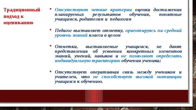 Традиционный подход к оцениванию Отсутствуют четкие критерии оценки достижения планируемых результатов обучения, понятные учащимся, родителям и педагогам  Педагог выставляет отметку, ориентируясь на средний уровень знаний класса в целом  Отметки, выставляемые учащимся, не дают представления об усвоении конкретных элементов знаний, умений, навыков и не позволяют определить индивидуальную траекторию обучения ученика;  Отсутствует оперативная связь между учеником и учителем, что не способствует высокой мотивации учащихся к обучению. 10/25/18 МКОУ Нежитинская СОШ 