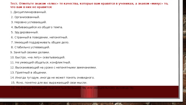 Тест. Отметьте знаком «плюс» те качества, которые вам нравятся в учениках, а знаком «минус» то, что вам в них не нравится: 1. Дисциплинированный.  2. Организованный.  3. Неровно успевающий.  4. Выбивающийся из общего темпа.  5. Эрудированный.  6. Странный в поведении, непонятный.  7. Умеющий поддерживать общее дело.  8. Стабильно успевающий. 9. Занятый своими делами. 10. Быстро, «на лету» схватывающий. 11. Не умеющий общаться, конфликтный. 12. Выскакивающий на уроке с непонятными замечаниями. 13. Приятный в общении. 14. Иногда тугодум, иногда не может понять очевидного.  15. Ясно, понятно для вас выражающий свои мысли.  16. Не всегда желающий подчиняться большинству или официальному руководству. 10/25/18 МКОУ Нежитинская СОШ 