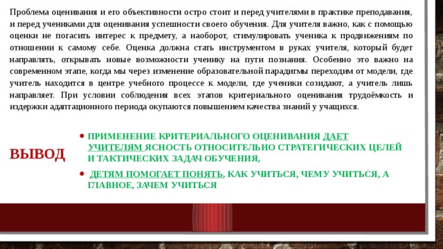 Проблема оценивания и его объективности остро стоит и перед учителями в практике преподавания, и перед учениками для оценивания успешности своего обучения. Для учителя важно, как с помощью оценки не погасить интерес к предмету, а наоборот, стимулировать ученика к продвижениям по отношении к самому себе. Оценка должна стать инструментом в руках учителя, который будет направлять, открывать новые возможности ученику на пути познания. Особенно это важно на современном этапе, когда мы через изменение образовательной парадигмы переходим от модели, где учитель находится в центре учебного процессе к модели, где ученики созидают, а учитель лишь направляет. При условии соблюдения всех этапов критериального оценивания трудоёмкость и издержки адаптационного периода окупаются повышением качества знаний у учащихся. Применение критериального оценивания дает учителям ясность относительно стратегических целей и тактических задач обучения,  детям помогает понять , как учиться, чему учиться, а главное, зачем учиться Вывод 10/25/18 МКОУ Нежитинская СОШ 