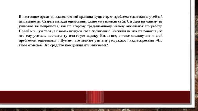 В настоящее время в педагогической практике существует проблема оценивания учебной деятельности. Старые методы оценивания давно уже изжили себя. Сегодня ни одному из учеников не понравится, как по старому традиционному методу оценивают его работу. Порой мы , учителя , не комментируем свое оценивание. Ученики не имеют понятия , за что ему учитель поставил ту или иную оценку. Как и все, я тоже столкнулась с этой проблемой оценивания . Думаю, что многие учителя рассуждают над вопросами -Что такое отметка? Это средство поощрения или наказания? 10/25/18 МКОУ Нежитинская СОШ 