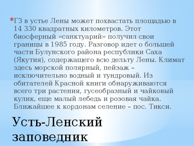 ГЗ в устье Лены может похвастать площадью в 14 330 квадратных километров. Этот биосферный «санктуарий» получил свои границы в 1985 году. Разговор идет о большей части Булунского района республики Саха (Якутия), содержащего всю дельту Лены. Климат здесь морской полярный, пейзаж – исключительно водный и тундровый. Из обитателей Красной книги обнаруживаются всего три растения, гусеобразный и чайковый кулик, еще малый лебедь и розовая чайка. Ближайшее к кордонам селение – пос. Тикси. Усть-Ленский заповедник   