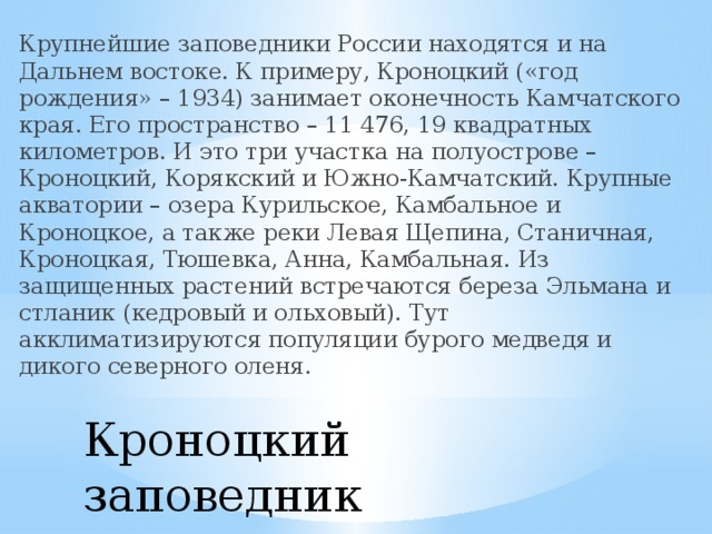 Крупнейшие заповедники России находятся и на Дальнем востоке. К примеру, Кроноцкий («год рождения» – 1934) занимает оконечность Камчатского края. Его пространство – 11 476, 19 квадратных километров. И это три участка на полуострове – Кроноцкий, Корякский и Южно-Камчатский. Крупные акватории – озера Курильское, Камбальное и Кроноцкое, а также реки Левая Щепина, Станичная, Кроноцкая, Тюшевка, Анна, Камбальная. Из защищенных растений встречаются береза Эльмана и стланик (кедровый и ольховый). Тут акклиматизируются популяции бурого медведя и дикого северного оленя. Кроноцкий заповедник   