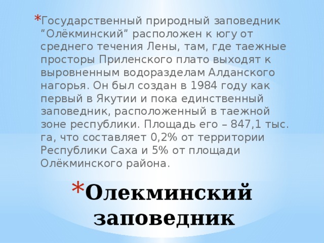Государственный природный заповедник “Олёкминский” расположен к югу от среднего течения Лены, там, где таежные просторы Приленского плато выходят к выровненным водоразделам Алданского нагорья. Он был создан в 1984 году как первый в Якутии и пока единственный заповедник, расположенный в таежной зоне республики. Площадь его – 847,1 тыс. га, что составляет 0,2% от территории Республики Саха и 5% от площади Олёкминского района. Олекминский заповедник 