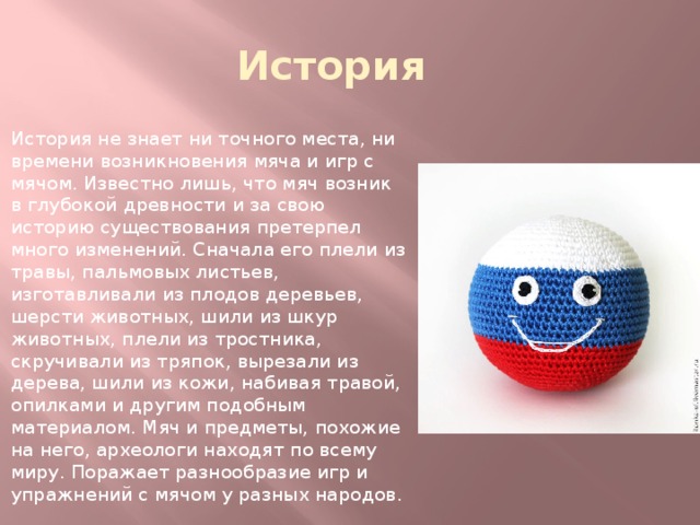 История История не знает ни точного места, ни времени возникновения мяча и игр с мячом. Известно лишь, что мяч возник в глубокой древности и за свою историю существования претерпел много изменений. Сначала его плели из травы, пальмовых листьев, изготавливали из плодов деревьев, шерсти животных, шили из шкур животных, плели из тростника, скручивали из тряпок, вырезали из дерева, шили из кожи, набивая травой, опилками и другим подобным материалом. Мяч и предметы, похожие на него, археологи находят по всему миру. Поражает разнообразие игр и упражнений с мячом у разных народов. 