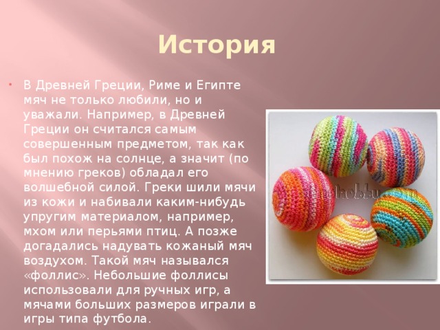 История В Древней Греции, Риме и Египте мяч не только любили, но и уважали. Например, в Древней Греции он считался самым совершенным предметом, так как был похож на солнце, а значит (по мнению греков) обладал его волшебной силой. Греки шили мячи из кожи и набивали каким-нибудь упругим материалом, например, мхом или перьями птиц. А позже догадались надувать кожаный мяч воздухом. Такой мяч назывался «фоллис». Небольшие фоллисы использовали для ручных игр, а мячами больших размеров играли в игры типа футбола. 