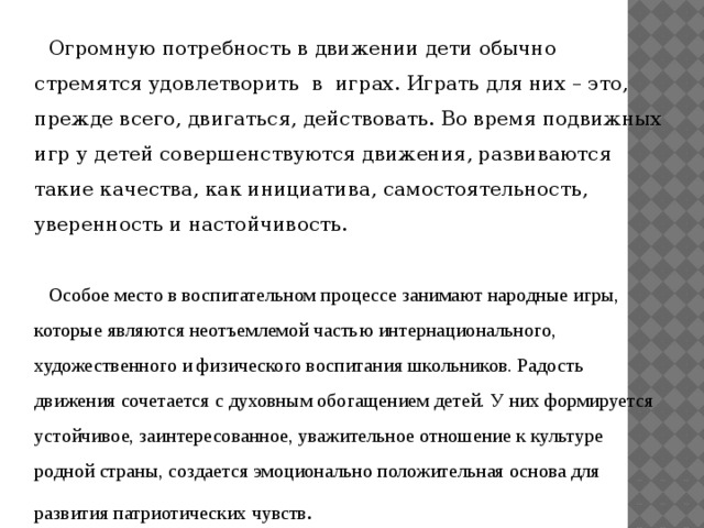 Огромную потребность в движении дети обычно стремятся удовлетворить в играх. Играть для них – это, прежде всего, двигаться, действовать. Во время подвижных игр у детей совершенствуются движения, развиваются такие качества, как инициатива, самостоятельность, уверенность и настойчивость. Особое место в воспитательном процессе занимают народные игры, которые являются неотъемлемой частью интернационального, художественного и физического воспитания школьников. Радость движения сочетается с духовным обогащением детей. У них формируется устойчивое, заинтересованное, уважительное отношение к культуре родной страны, создается эмоционально положительная основа для развития патриотических чувств . 