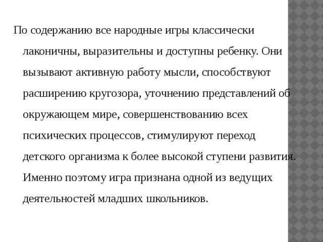 По содержанию все народные игры классически лаконичны, выразительны и доступны ребенку. Они вызывают активную работу мысли, способствуют расширению кругозора, уточнению представлений об окружающем мире, совершенствованию всех психических процессов, стимулируют переход детского организма к более высокой ступени развития. Именно поэтому игра признана одной из ведущих деятельностей младших школьников . 