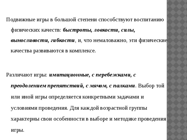 Подвижные игры в большой степени способствуют воспитанию физических качеств: быстроты, ловкости, силы, выносливости, гибкости , и, что немаловажно, эти физические качества развиваются в комплексе. Различают игры: имитационные, с перебежками, с преодолением препятствий, с мячом, с палками . Выбор той или иной игры определяется конкретными задачами и условиями проведения. Для каждой возрастной группы характерны свои особенности в выборе и методике проведения игры. 