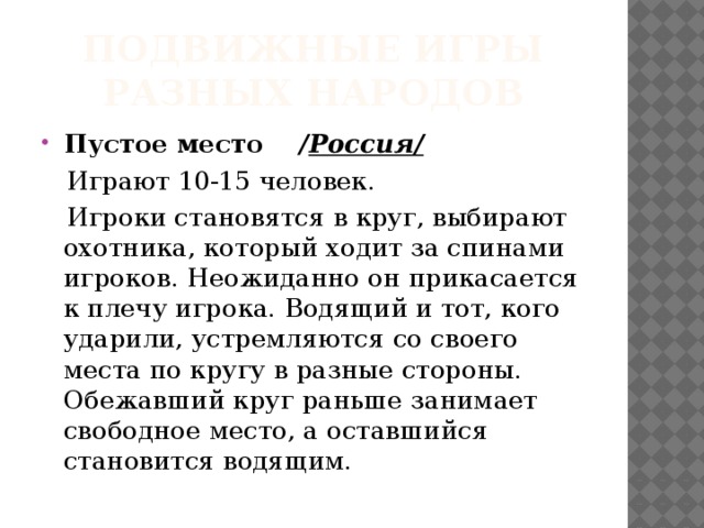 Подвижные игры разных народов Пустое место / Россия/  Играют 10-15 человек.  Игроки становятся в круг, выбирают охотника, который ходит за спинами игроков. Неожиданно он прикасается к плечу игрока. Водящий и тот, кого ударили, устремляются со своего места по кругу в разные стороны. Обежавший круг раньше занимает свободное место, а оставшийся становится водящим. 