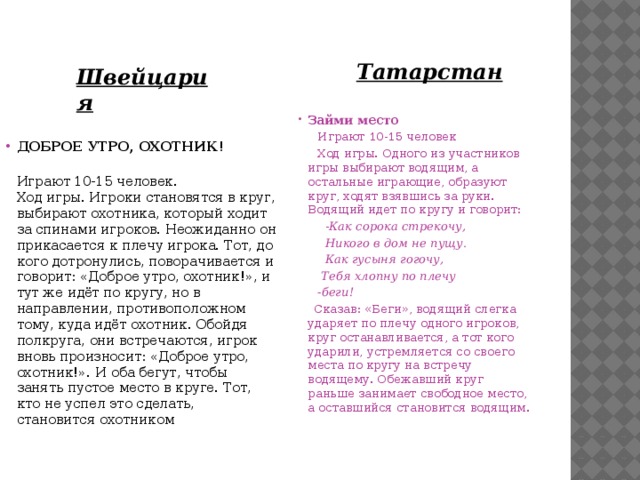 Татарстан Швейцария Займи место  Играют 10-15 человек  Ход игры. Одного из участников игры выбирают водящим, а остальные играющие, образуют круг, ходят взявшись за руки. Водящий идет по кругу и говорит:  - Как сорока стрекочу,  Никого в дом не пущу.  Как гусыня гогочу,  Тебя хлопну по плечу  -беги!  Сказав: «Беги», водящий слегка ударяет по плечу одного игроков, круг останавливается, а тот кого ударили, устремляется со своего места по кругу на встречу водящему. Обежавший круг раньше занимает свободное место, а оставшийся становится водящим. ДОБРОЕ УТРО, ОХОТНИК!   Играют 10-15 человек.  Ход игры. Игроки становятся в круг, выбирают охотника, который ходит за спинами игроков. Неожиданно он прикасается к плечу игрока. Тот, до кого дотронулись, поворачивается и говорит: «Доброе утро, охотник!», и тут же идёт по кругу, но в направлении, противоположном тому, куда идёт охотник. Обойдя полкруга, они встречаются, игрок вновь произносит: «Доброе утро, охотник!». И оба бегут, чтобы занять пустое место в круге. Тот, кто не успел это сделать, становится охотником 