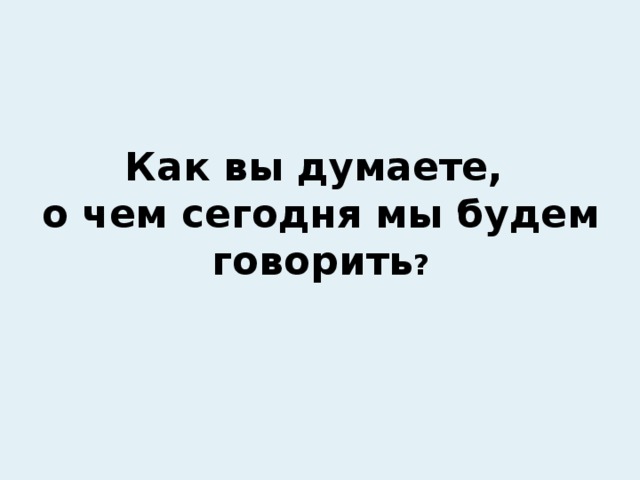 Как вы думаете, о чем сегодня мы будем говорить ? 