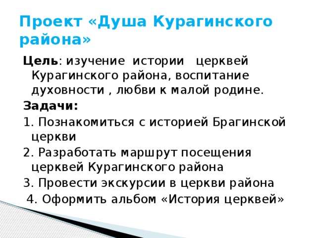 Проект «Душа Курагинского района» Цель : изучение истории церквей Курагинского района, воспитание духовности , любви к малой родине. Задачи: 1. Познакомиться с историей Брагинской церкви 2. Разработать маршрут посещения церквей Курагинского района 3. Провести экскурсии в церкви района  4. Оформить альбом «История церквей» 