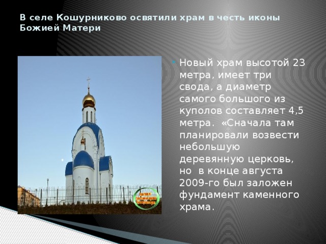 В селе Кошурниково освятили храм в честь иконы Божией Матери   Новый храм высотой 23 метра, имеет три свода, а диаметр самого большого из куполов составляет 4,5 метра. «Сначала там планировали возвести небольшую деревянную церковь, но в конце августа 2009-го был заложен фундамент каменного храма. 