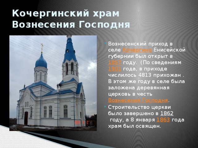 Кочергинский храм Вознесения Господня Вознесенский приход в селе  Кочергино  Енисейской губернии был открыт в  1857  году. (По сведениям  1901  года, в приходе числилось 4813 прихожан . В этом же году в селе была заложена деревянная церковь в честь  Вознесения Господня . Строительство церкви было завершено в  1862  году, а 8 января  1863  года храм был освящен. 