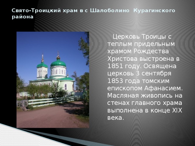 Свято-Троицкий храм в с Шалоболино Курагинского района    Церковь Троицы с теплым придельным храмом Рождества Христова выстроена в 1851 году. Освящена церковь 3 сентября 1853 года томским епископом Афанасием. Масляная живопись на стенах главного храма выполнена в конце XIX века. 