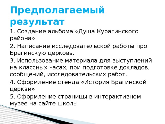 Предполагаемый результат 1. Создание альбома «Душа Курагинского района» 2. Написание исследовательской работы про Брагинскую церковь. 3. Использование материала для выступлений на классных часах, при подготовке докладов, сообщений, исследовательских работ. 4. Оформление стенда «История Брагинской церкви» 5. Оформление страницы в интерактивном музее на сайте школы 