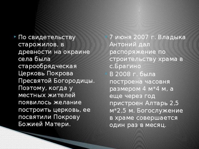 По свидетельству старожилов, в древности на окраине села была старообрядческая Церковь Покрова Пресвятой Богородицы. Поэтому, когда у местных жителей появилось желание построить церковь, ее посвятили Покрову Божией Матери. 7 июня 2007 г. Владыка Антоний дал распоряжение по строительству храма в с.Брагино В 2008 г. была построена часовня размером 4 м*4 м, а еще через год пристроен Алтарь 2,5 м*2,5 м. Богослужение в храме совершается один раз в месяц. 
