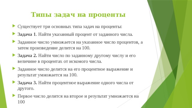Типы задач на проценты   Существует три основных типа задач на проценты: Задача 1 . Найти указанный процент от заданного числа. Заданное число умножается на указанное число процентов, а затем произведение делится на 100. Задача 2.  Найти число по заданному другому числу и его величине в процентах от искомого числа. Заданное число делится на его процентное выражение и результат умножается на 100. Задача 3.  Найти процентное выражение одного числа от другого. Первое число делится на второе и результат умножается на 100 