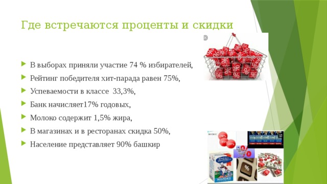 Где встречаются проценты и скидки В выборах приняли участие 74 % избирателей, Рейтинг победителя хит-парада равен 75%, Успеваемости в классе 33,3%, Банк начисляет17% годовых, Молоко содержит 1,5% жира, В магазинах и в ресторанах скидка 50%, Население представляет 90% башкир 