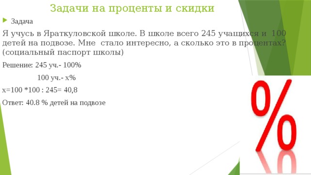 Задачи на проценты и скидки Задача Я учусь в Яраткуловской школе. В школе всего 245 учащихся и  100 детей на подвозе. Мне стало интересно, а сколько это в процентах? (социальный паспорт школы) Решение: 245 уч.- 100%  100 уч.- х% х=100 *100 : 245= 40,8 Ответ: 40.8 % детей на подвозе 