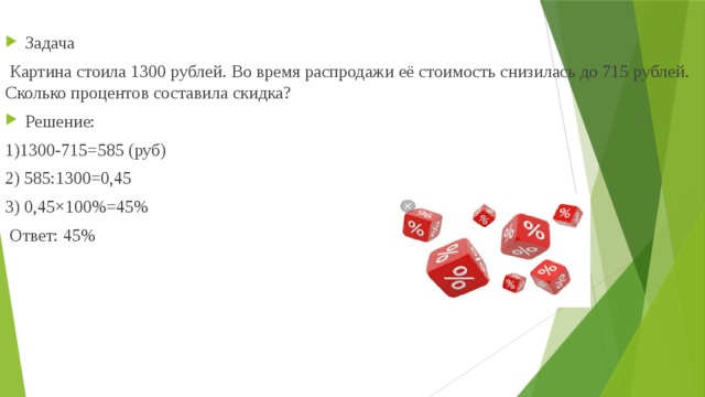  Задача  Картина стоила 1300 рублей. Во время распродажи её стоимость снизилась до 715 рублей. Сколько процентов составила скидка? Решение: 1)1300-715=585 (руб) 2) 585:1300=0,45 3) 0,45×100%=45%  Ответ: 45% 