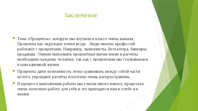 Заключение Тема «Проценты», которую мы изучили в классе очень важная. Проценты нас окружают почти везде.  Люди многих профессий работают с процентами. Например, экономисты, бухгалтера, банкиры, продавцы. Умение выполнять процентные вычисления и расчеты необходимо каждому человеку, так как с процентами мы сталкиваемся в повседневной жизни. Проценты дают возможность легко сравнивать между собой части целого, упрощают расчёты и поэтому очень распространены. В процессе выполнения работы мы узнали много нового, проделали очень полезную работу для себя и это пригодится нам в учебе и в жизни . 