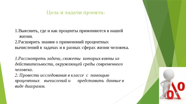  Цель и задачи проекта:    1.Выяснить, где и как проценты применяются в нашей жизни. 2.Расширить знания о применений процентных вычислений в задачах и в разных сферах жизни человека.   Рассмотреть задачи, сюжеты которых взяты из действительности, окружающей среды современного человека.  Провести исследования в классе с помощью процентных вычислений и представить данные в виде диаграмм. 