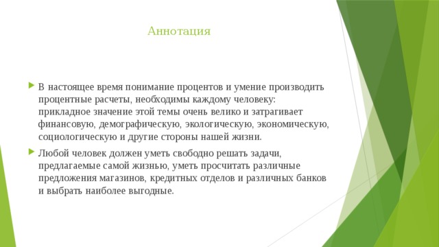 Аннотация В настоящее время понимание процентов и умение производить процентные расчеты, необходимы каждому человеку: прикладное значение этой темы очень велико и затрагивает финансовую, демографическую, экологическую, экономическую, социологическую и другие стороны нашей жизни. Любой человек должен уметь свободно решать задачи, предлагаемые самой жизнью, уметь просчитать различные предложения магазинов, кредитных отделов и различных банков и выбрать наиболее выгодные.   