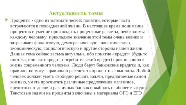 Актуальность темы   Проценты - одно из математических понятий, которые часто встречаются в повседневной жизни. В настоящее время понимание процентов и умение производить процентные расчеты, необходимы каждому человеку: прикладное значение этой темы очень велико и затрагивает финансовую, демографическую, экологическую, экономическую, социологическую и другие стороны нашей жизни. Данная тема сейчас весьма актуальна, ибо понятие «кредит» (будь то ипотека, или авто-кредит, потребительский кредит) прочно вошло в жизнь современного человека. Люди берут банковские кредиты и, как правило, не могут правильно рассчитать процентные выплаты. Любой человек должен уметь свободно решать задачи, предлагаемые самой жизнью, уметь просчитать различные предложения магазинов, кредитных отделов и различных банков и выбрать наиболее выгодные. Текстовые задачи на проценты включены в материалы ОГЭ и ЕГЭ  