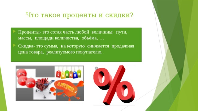 Что такое проценты и скидки? Проценты- это сотая часть любой величины: пути, массы, площади количества, объёма, … Скидка- это сумма, на которую снижается продажная цена товара, реализуемого покупателю. 
